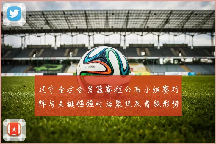 辽宁全运会男篮赛程公布小组赛对阵与关键强强对话聚焦及晋级形势