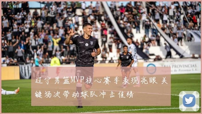 辽宁男篮MVP核心赛季表现亮眼 关键场次带动球队冲击佳绩