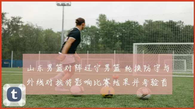 山东男篮对阵辽宁男篮 轮换防守与外线对抗将影响比赛结果并考验首发