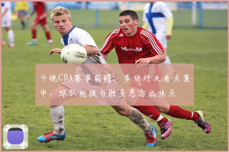 今晚CBA赛事前瞻：多场对决看点集中，球队轮换与胜负悬念成焦点