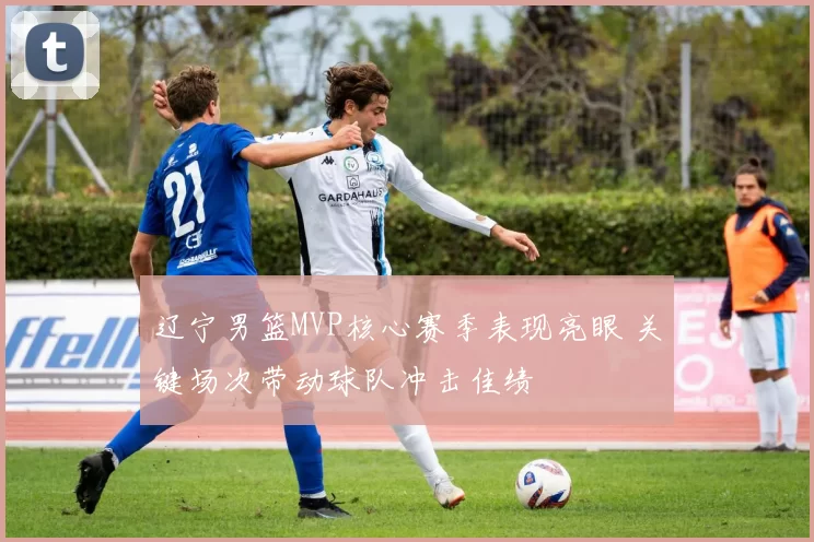 辽宁男篮MVP核心赛季表现亮眼 关键场次带动球队冲击佳绩