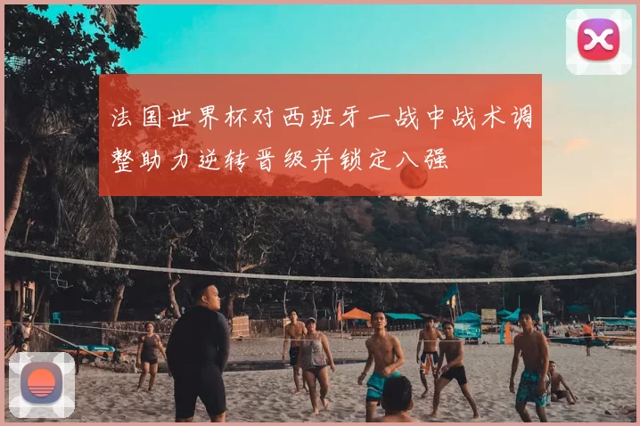 法国世界杯对西班牙一战中战术调整助力逆转晋级并锁定八强