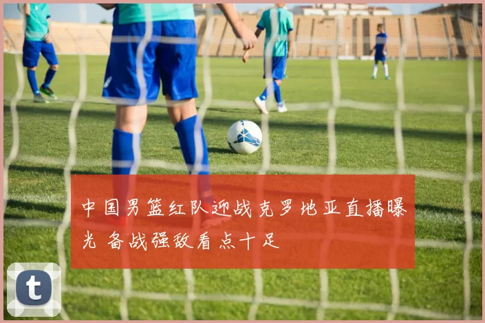 中国男篮红队迎战克罗地亚直播曝光 备战强敌看点十足