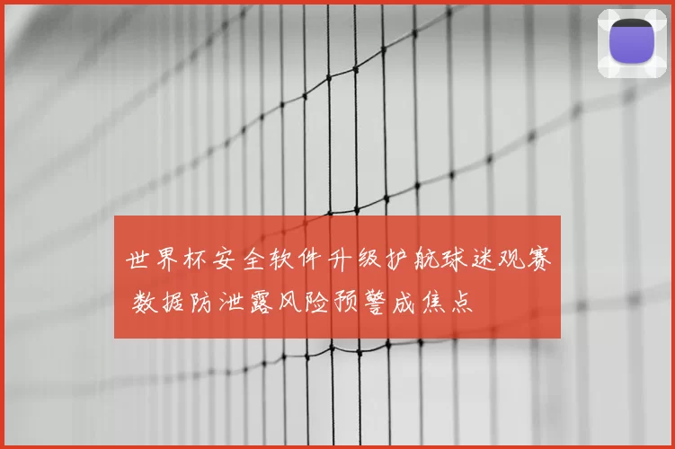 世界杯安全软件升级护航球迷观赛 数据防泄露风险预警成焦点