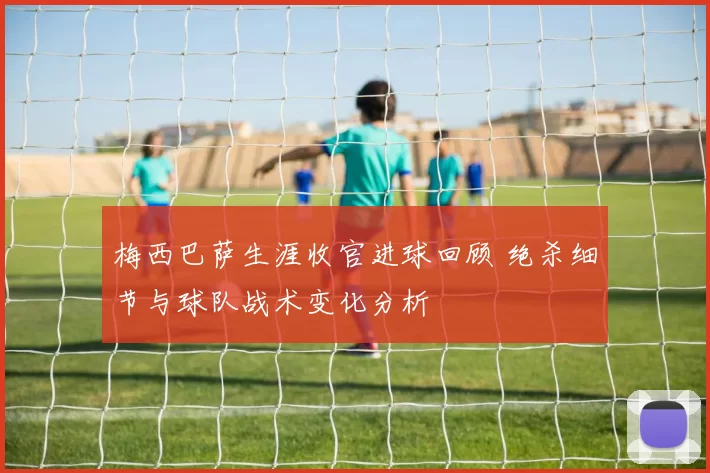 梅西巴萨生涯收官进球回顾 绝杀细节与球队战术变化分析