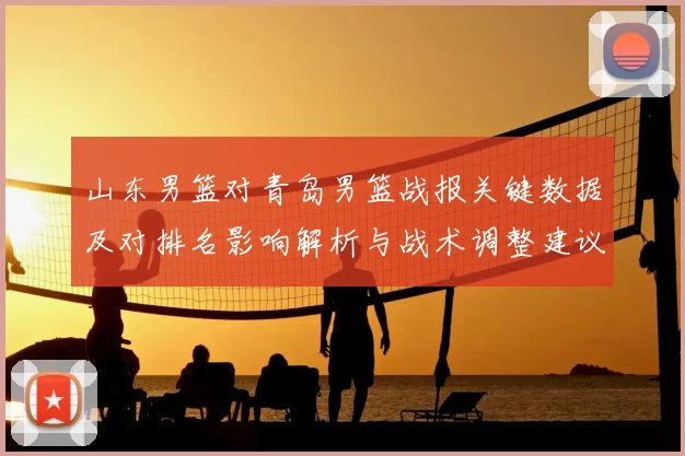 山东男篮对青岛男篮战报关键数据及对排名影响解析与战术调整建议