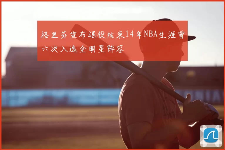 格里芬宣布退役结束14年NBA生涯曾六次入选全明星阵容