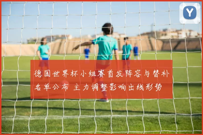 德国世界杯小组赛首发阵容与替补名单公布 主力调整影响出线形势