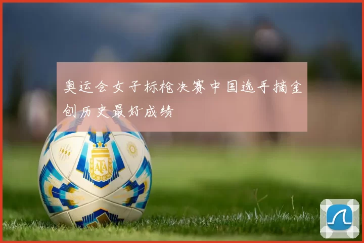 奥运会女子标枪决赛中国选手摘金创历史最好成绩