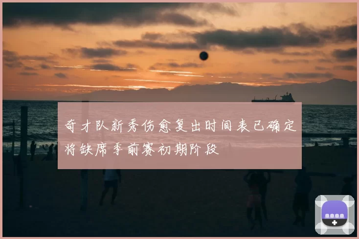 奇才队新秀伤愈复出时间表已确定将缺席季前赛初期阶段