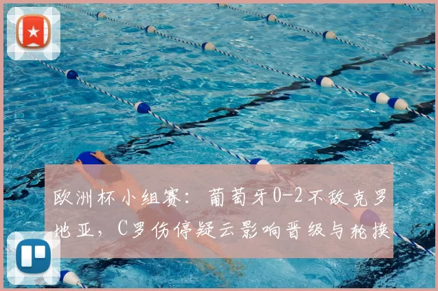 欧洲杯小组赛：葡萄牙0-2不敌克罗地亚，C罗伤停疑云影响晋级与轮换安排