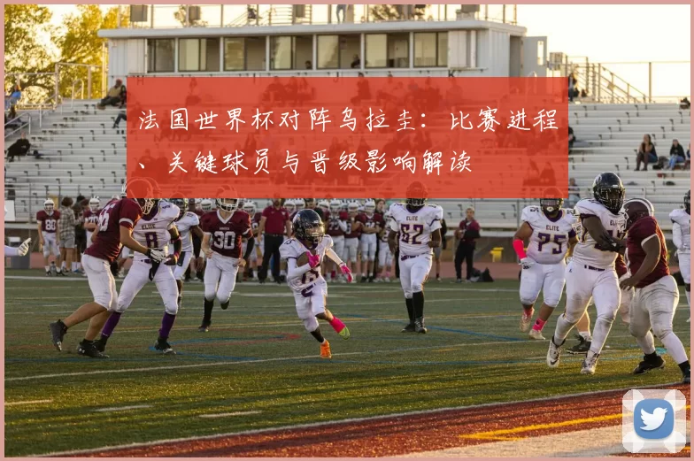 法国世界杯对阵乌拉圭：比赛进程、关键球员与晋级影响解读