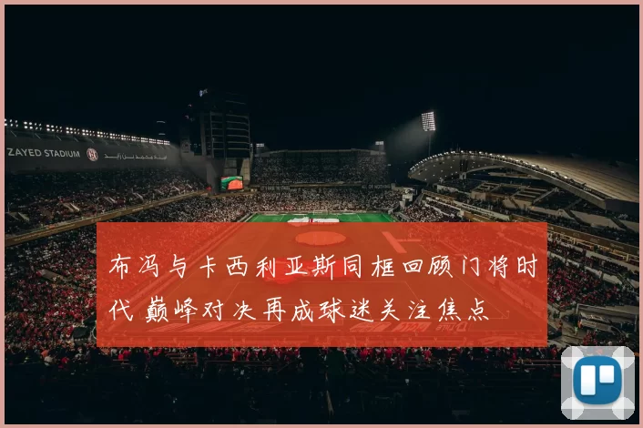 布冯与卡西利亚斯同框回顾门将时代 巅峰对决再成球迷关注焦点