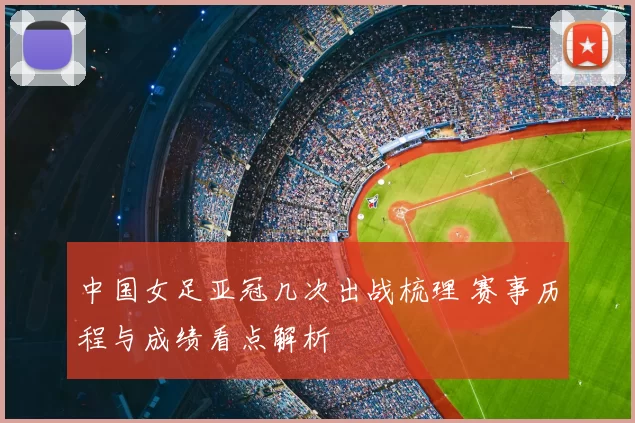 中国女足亚冠几次出战梳理 赛事历程与成绩看点解析