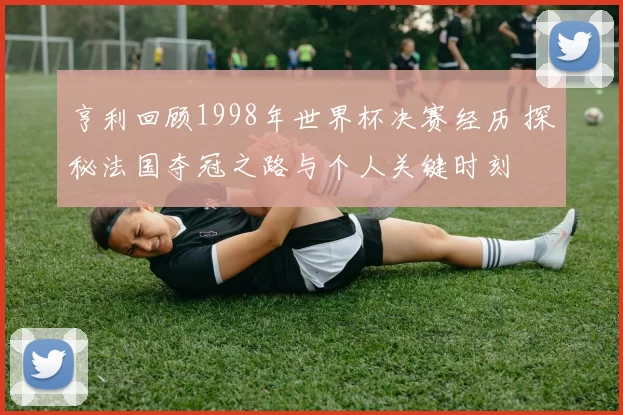 亨利回顾1998年世界杯决赛经历 探秘法国夺冠之路与个人关键时刻