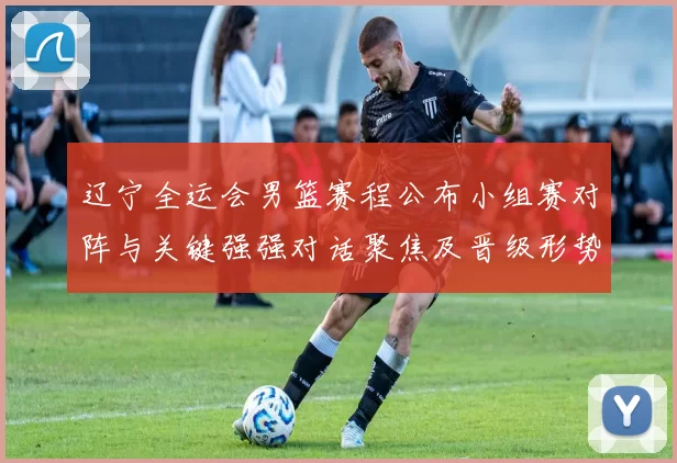 辽宁全运会男篮赛程公布小组赛对阵与关键强强对话聚焦及晋级形势