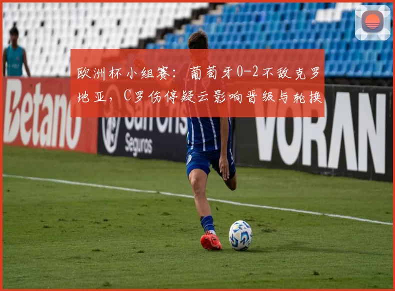 欧洲杯小组赛：葡萄牙0-2不敌克罗地亚，C罗伤停疑云影响晋级与轮换安排