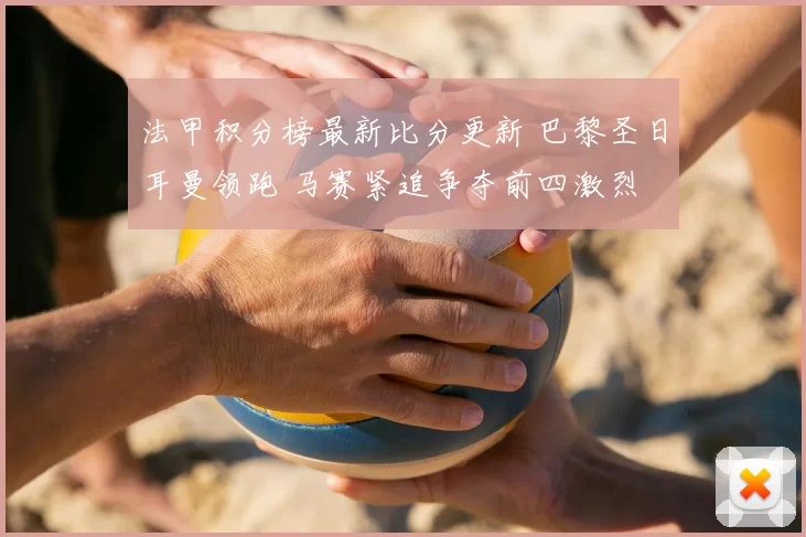 法甲积分榜最新比分更新 巴黎圣日耳曼领跑 马赛紧追争夺前四激烈