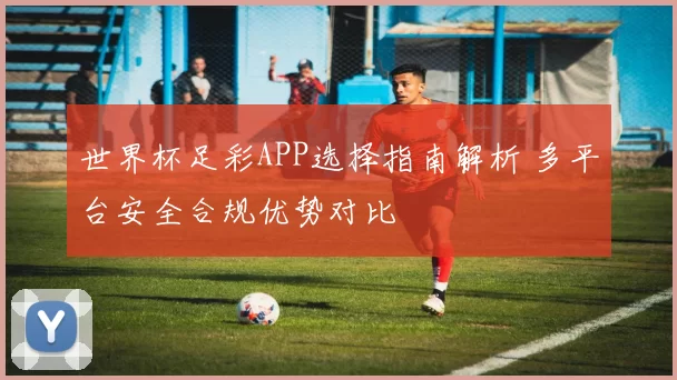 世界杯足彩APP选择指南解析 多平台安全合规优势对比