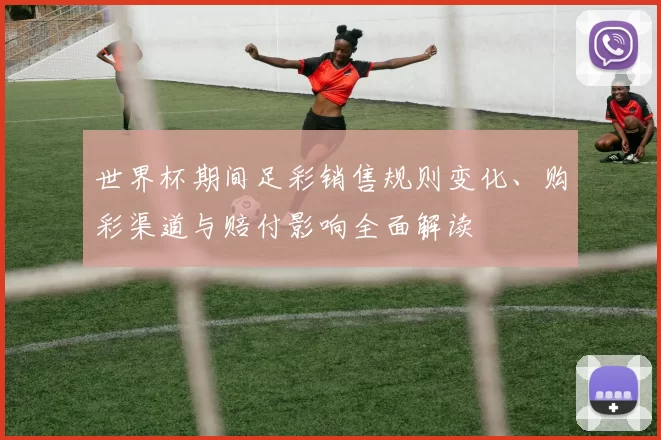 世界杯期间足彩销售规则变化、购彩渠道与赔付影响全面解读