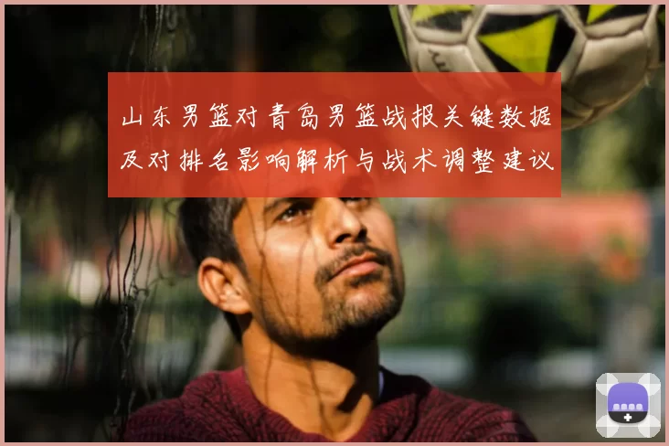 山东男篮对青岛男篮战报关键数据及对排名影响解析与战术调整建议