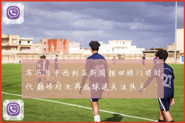 布冯与卡西利亚斯同框回顾门将时代 巅峰对决再成球迷关注焦点