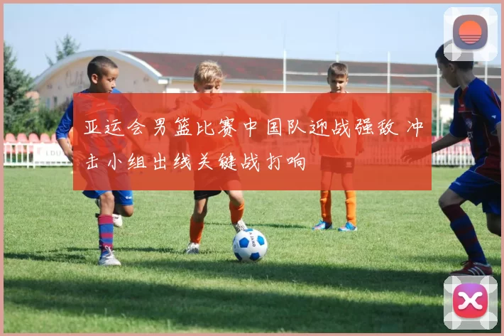 亚运会男篮比赛中国队迎战强敌 冲击小组出线关键战打响