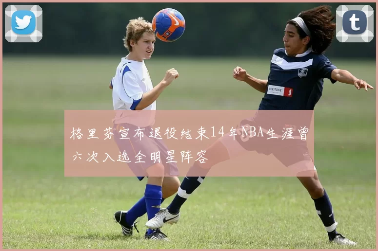 格里芬宣布退役结束14年NBA生涯曾六次入选全明星阵容
