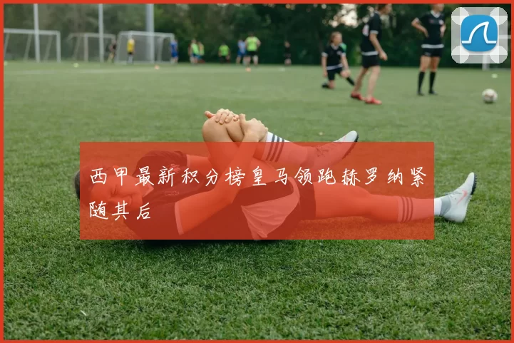 西甲最新积分榜皇马领跑赫罗纳紧随其后