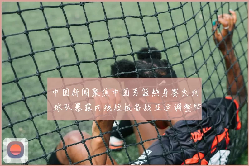 中国新闻聚焦中国男篮热身赛失利 球队暴露内线短板备战亚运调整阵容