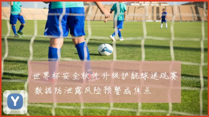 世界杯安全软件升级护航球迷观赛 数据防泄露风险预警成焦点