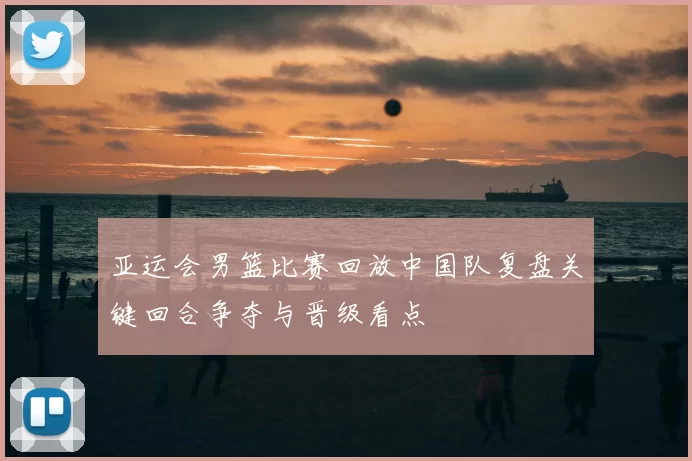 亚运会男篮比赛回放中国队复盘关键回合争夺与晋级看点