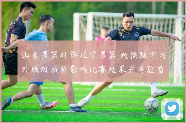 山东男篮对阵辽宁男篮 轮换防守与外线对抗将影响比赛结果并考验首发