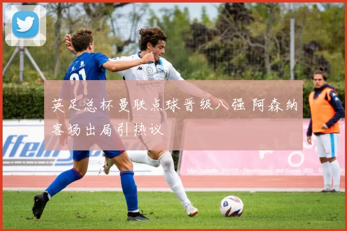 英足总杯曼联点球晋级八强 阿森纳客场出局引热议