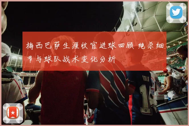 梅西巴萨生涯收官进球回顾 绝杀细节与球队战术变化分析