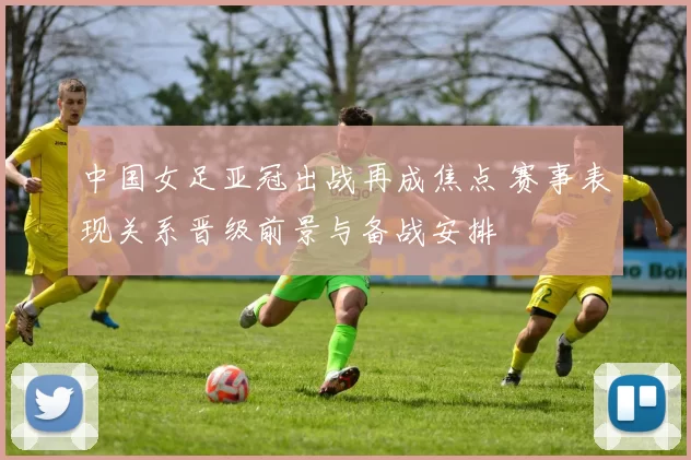 中国女足亚冠出战再成焦点 赛事表现关系晋级前景与备战安排