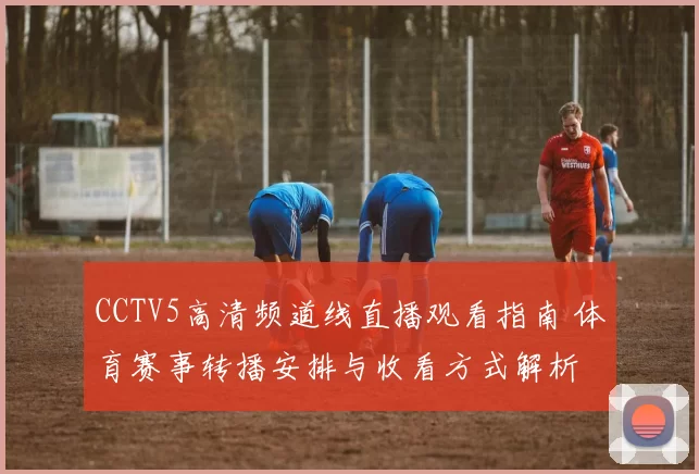 CCTV5高清频道线直播观看指南 体育赛事转播安排与收看方式解析