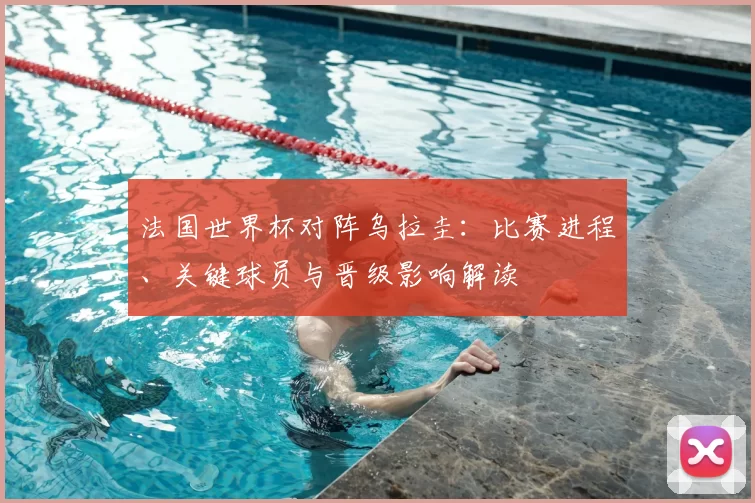 法国世界杯对阵乌拉圭：比赛进程、关键球员与晋级影响解读