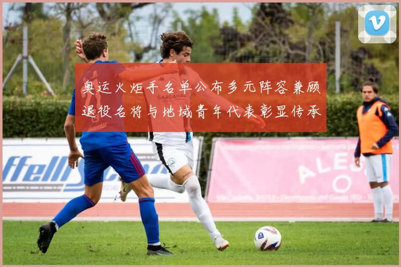 奥运火炬手名单公布多元阵容兼顾退役名将与地域青年代表彰显传承