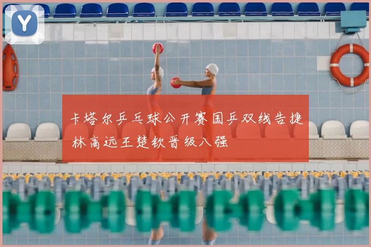 卡塔尔乒乓球公开赛国乒双线告捷 林高远王楚钦晋级八强