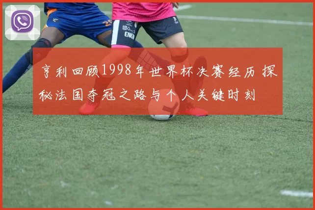 亨利回顾1998年世界杯决赛经历 探秘法国夺冠之路与个人关键时刻