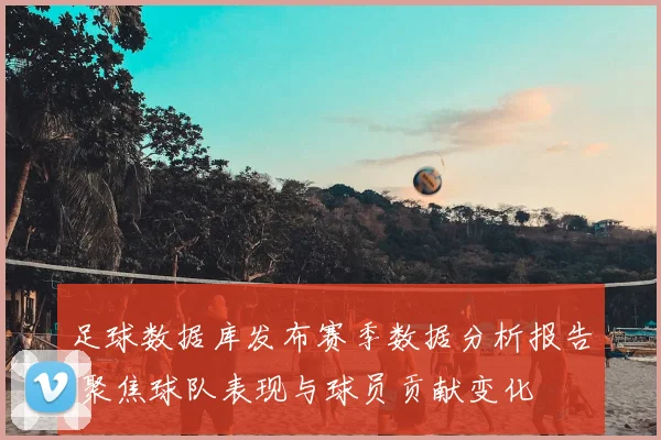 足球数据库发布赛季数据分析报告 聚焦球队表现与球员贡献变化