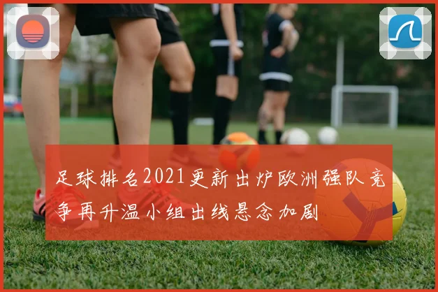 足球排名2021更新出炉欧洲强队竞争再升温小组出线悬念加剧