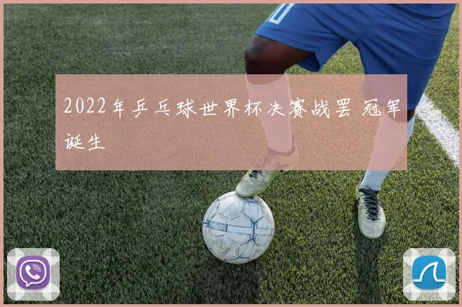2022年乒乓球世界杯决赛战罢 冠军诞生