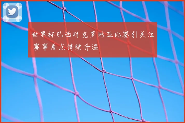 世界杯巴西对克罗地亚比赛引关注 赛事看点持续升温