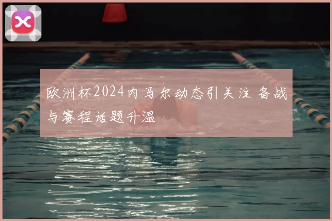欧洲杯2024内马尔动态引关注 备战与赛程话题升温