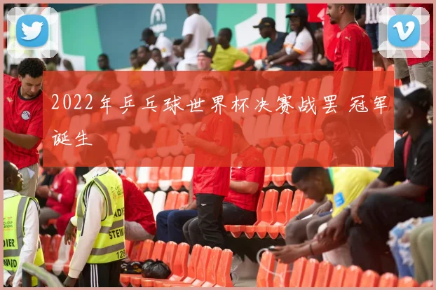 2022年乒乓球世界杯决赛战罢 冠军诞生