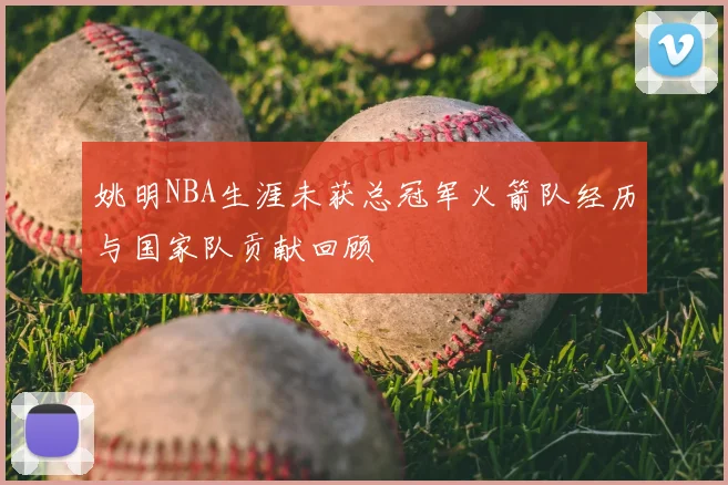 姚明NBA生涯未获总冠军火箭队经历与国家队贡献回顾