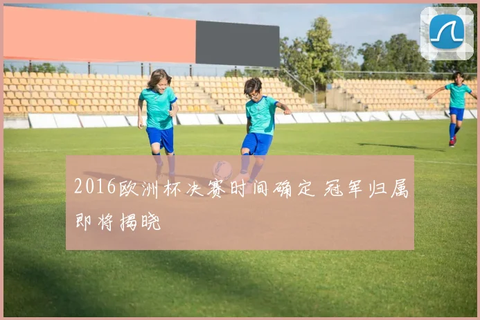 2016欧洲杯决赛时间确定 冠军归属即将揭晓