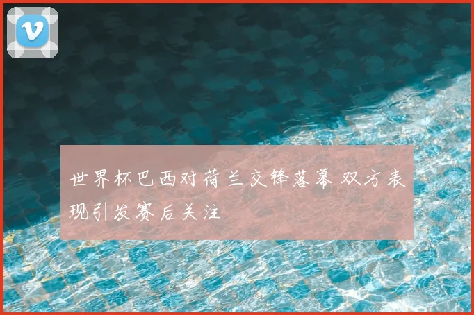 世界杯巴西对荷兰交锋落幕 双方表现引发赛后关注